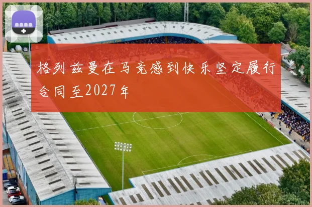 格列兹曼在马竞感到快乐坚定履行合同至2027年