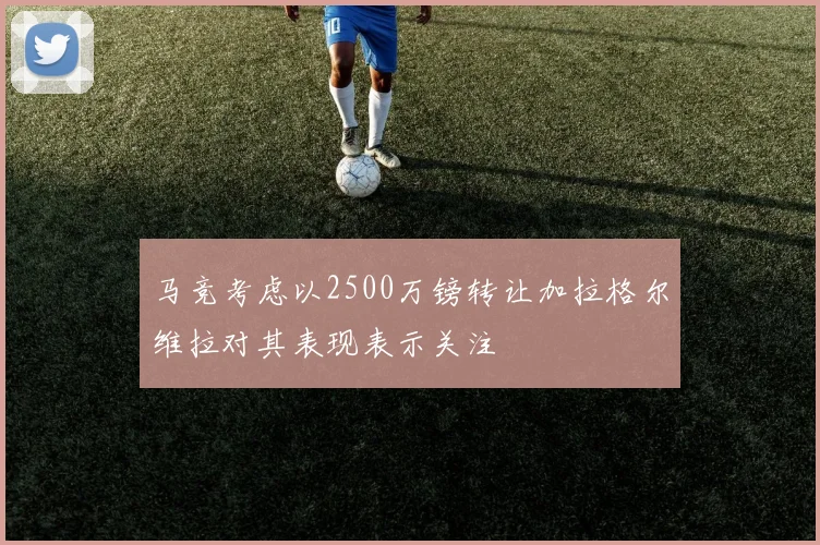 马竞考虑以2500万镑转让加拉格尔维拉对其表现表示关注