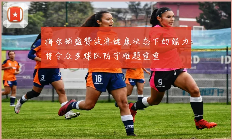 梅尔顿盛赞波津健康状态下的能力将令众多球队防守难题重重