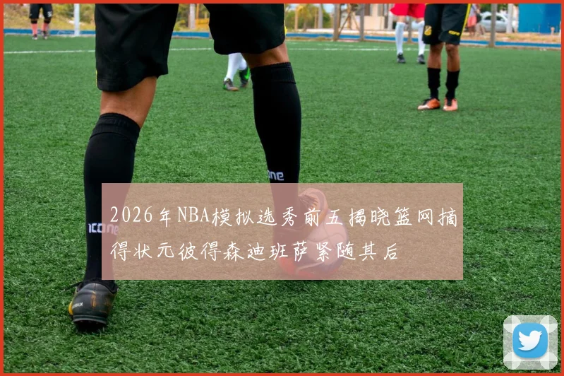 2026年NBA模拟选秀前五揭晓篮网摘得状元彼得森迪班萨紧随其后