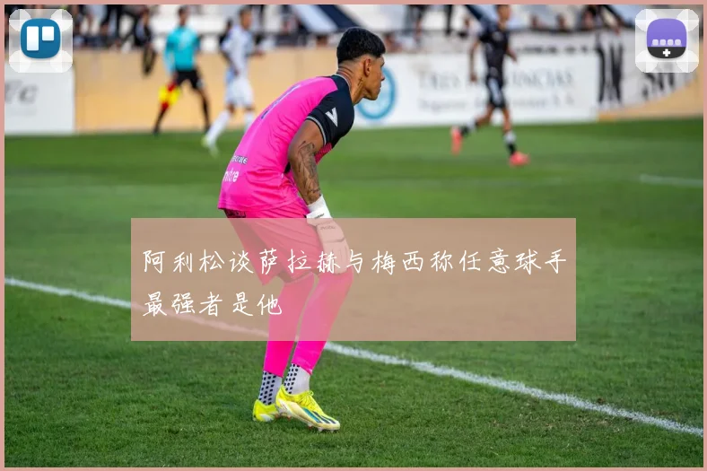 阿利松谈萨拉赫与梅西称任意球手最强者是他