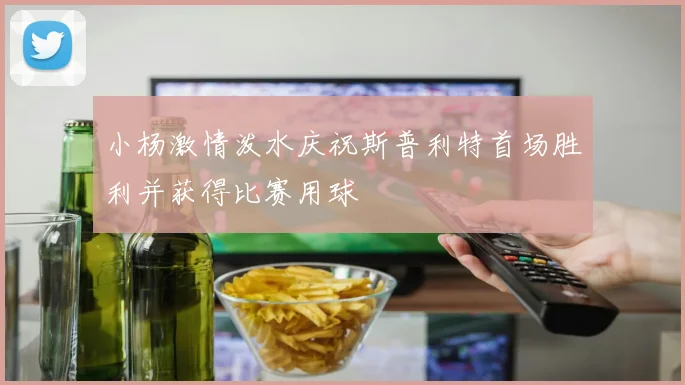 小杨激情泼水庆祝斯普利特首场胜利并获得比赛用球