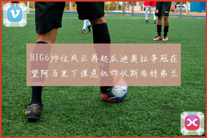 BIG6帅位风云再起瓜迪奥拉争冠在望阿马里下课危机四伏斯洛特弗兰克如坐针毡
