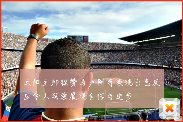 太阳主帅称赞马卢阿奇表现出色反应令人满意展现自信与进步