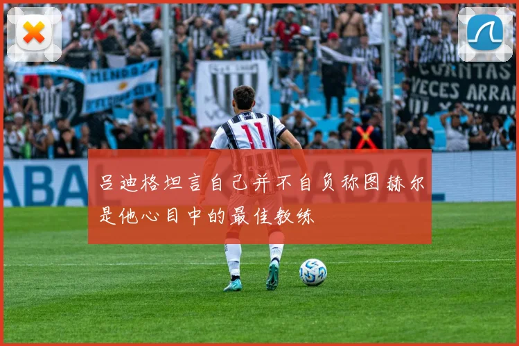 吕迪格坦言自己并不自负称图赫尔是他心目中的最佳教练