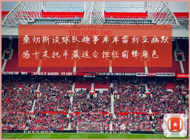 桑切斯谈球队趣事库库雷利亚幽默感十足托辛最适合担任前锋角色