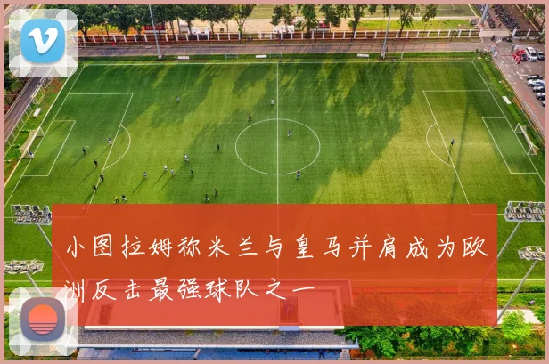 小图拉姆称米兰与皇马并肩成为欧洲反击最强球队之一