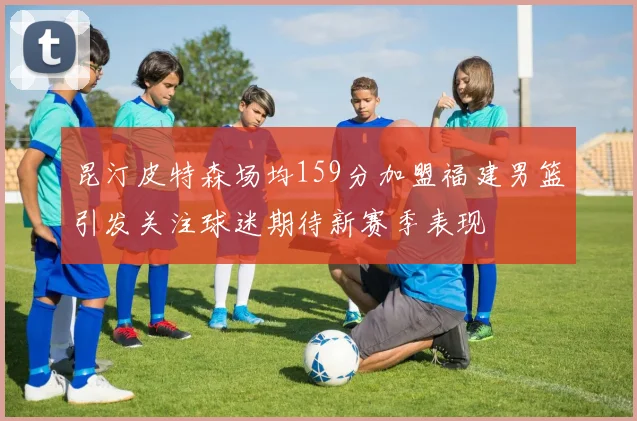 昆汀皮特森场均159分加盟福建男篮引发关注球迷期待新赛季表现
