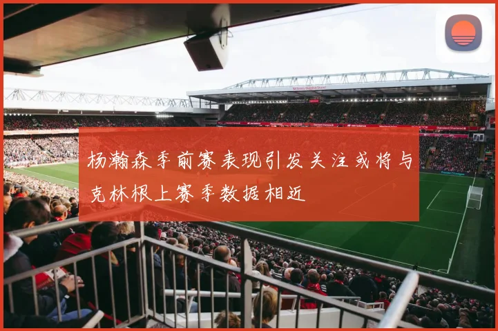 杨瀚森季前赛表现引发关注或将与克林根上赛季数据相近