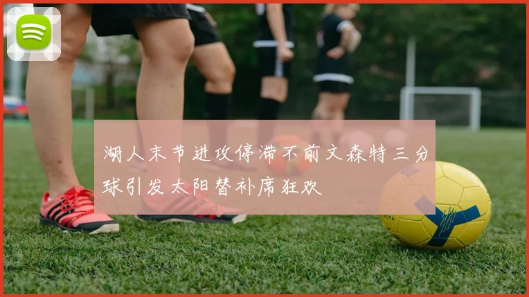 湖人末节进攻停滞不前文森特三分球引发太阳替补席狂欢