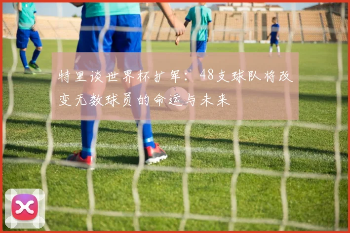 特里谈世界杯扩军：48支球队将改变无数球员的命运与未来