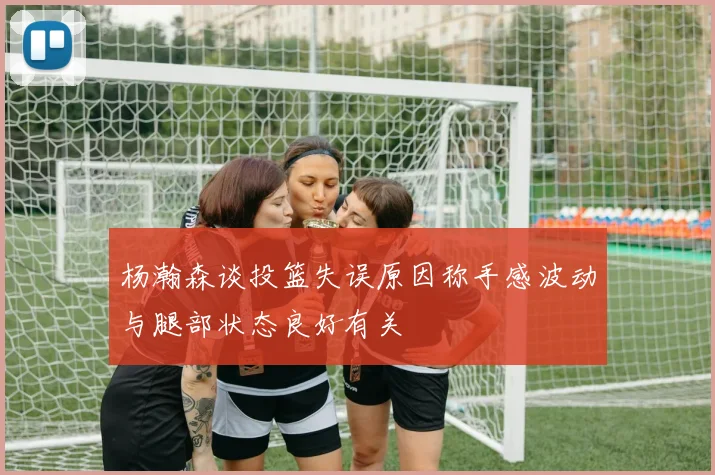 杨瀚森谈投篮失误原因称手感波动与腿部状态良好有关